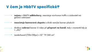 nejsou v HbbTV adblockery, neexistuje non-human traffic a zadavatel má
garanci zobrazení
neexistuje bannerová slepota a divák nemůže banner přeskočit
divákovi zobrazí banner či video při přepnutí na kanál, tedy v momentě kdy je
v „akci“
Leaderboard (750x100px) v 32‘‘ TV 360 cm2
V čem je HbbTV specifické?
 
