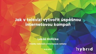 Jak v televizi vytvořit úspěšnou
internetovou kampaň
4.10.2017
Lukáš Hnilička
Průniky televizní a internetové reklamy
 