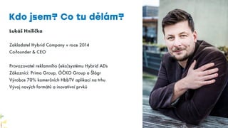 Lukáš Hnilička
Zakladatel Hybrid Company v roce 2014
Co-founder & CEO
Provozovatel reklamního (eko)systému Hybrid ADs
Zákazníci: Prima Group, ÓČKO Group a Šlágr
Výrobce 70% komerčních HbbTV aplikací na trhu
Vývoj nových formátů a inovativní prvků
Kdo jsem? Co tu dělám?
 