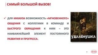 15
САМЫЙ БОЛЬШОЙ ВЫЗОВ!
 ДЛЯ ИНХАУЗА ВОЗМОЖНОСТЬ «МГНОВЕННОГО»
ОБЩЕНИЯ С КОЛЛЕГАМИ В КОМАНДЕ И
БЫСТРОГО ОБРАЩЕНИЯ К НИМ – ЭТО
НАИВАЖНЕЙШИЙ ЭЛЕМЕНТ ПОСТОЯННОГО
РАЗВИТИЯ И ПРОГРЕССА.
 