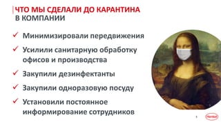 3
ЧТО МЫ СДЕЛАЛИ ДО КАРАНТИНА
В КОМПАНИИ
 Минимизировали передвижения
 Усилили санитарную обработку
офисов и производства
 Закупили дезинфектанты
 Закупили одноразовую посуду
 Установили постоянное
информирование сотрудников
 
