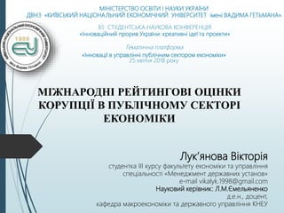 МІНІСТЕРСТВО ОСВІТИ І НАУКИ УКРАЇНИ
ДВНЗ «КИЇВСЬКИЙ НАЦІОНАЛЬНИЙ ЕКОНОМІЧНИЙ УНІВЕРСИТЕТ імені ВАДИМА ГЕТЬМАНА»
85 СТУДЕНТСЬКА НАУКОВА КОНФЕРЕНЦІЯ
«Інноваційний прорив України: креативні ідеї та проекти»
Тематична платформа
«Інновації в управлінні публічним сектором економіки»
25 квітня 2018 року
МІЖНАРОДНІ РЕЙТИНГОВІ ОЦІНКИ
КОРУПЦІЇ В ПУБЛІЧНОМУ СЕКТОРІ
ЕКОНОМІКИ
Лук’янова Вікторія
студентка ІІІ курсу факультету економіки та управління
спеціальності «Менеджмент державних установ»
e-mail vikalyk.1998@gmail.com
Науковий керівник: Л.М.Ємельяненко
д.е.н., доцент,
кафедра макроекономіки та державного управління КНЕУ
 