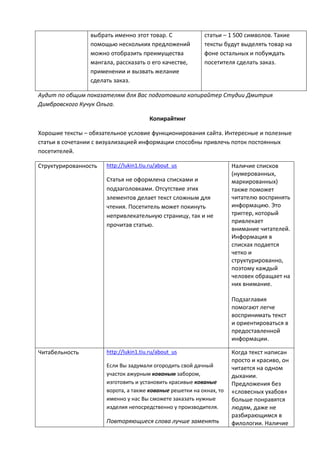 выбрать именно этот товар. С
помощью нескольких предложений
можно отобразить преимущества
мангала, рассказать о его качестве,
применении и вызвать желание
сделать заказ.
статьи – 1 500 символов. Такие
тексты будут выделять товар на
фоне остальных и побуждать
посетителя сделать заказ.
Аудит по общим показателям для Вас подготовила копирайтер Студии Дмитрия
Димбровского Кучук Ольга.
Копирайтинг
Хорошие тексты – обязательное условие функционирования сайта. Интересные и полезные
статьи в сочетании с визуализацией информации способны привлечь поток постоянных
посетителей.
Структурированность http://lukin1.tiu.ru/about_us
Статья не оформлена списками и
подзаголовками. Отсутствие этих
элементов делает текст сложным для
чтения. Посетитель может покинуть
непривлекательную страницу, так и не
прочитав статью.
Наличие списков
(нумерованных,
маркированных)
также поможет
читателю воспринять
информацию. Это
триггер, который
привлекает
внимание читателей.
Информация в
списках подается
четко и
структурированно,
поэтому каждый
человек обращает на
них внимание.
Подзаглавия
помогают легче
воспринимать текст
и ориентироваться в
предоставленной
информации.
Читабельность http://lukin1.tiu.ru/about_us
Если Вы задумали огородить свой дачный
участок ажурным кованым забором,
изготовить и установить красивые кованые
ворота, а также кованые решетки на окнах, то
именно у нас Вы сможете заказать нужные
изделия непосредственно у производителя.
Повторяющиеся слова лучше заменять
Когда текст написан
просто и красиво, он
читается на одном
дыхании.
Предложения без
«словесных ухабов»
больше понравятся
людям, даже не
разбирающимся в
филологии. Наличие
 