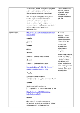 синонимами, тогда информацию будет
легче воспринимать, и посетелю
захочется читать текст до конца.
Если Вы задумали огородить свой дачный
участок ажурным кованым забором,
изготовить и установить красивые
выкованные ворота, а также решетки на
окнах, то именно у нас Вы сможете заказать
нужные изделия непосредственно у
производителя.
сложных ключевых
фраз не должно
ухудшать логику
изложения и
легкость прочтения
текстов.
Грамотность http://lukin1.tiu.ru/g469878-teplitsy-arochnye-
polikarbonata
Ошибка
Длинне
Правки
Длине
Ошибка
Разница в цене не значительная.
Правки
Разница в цене незначительная.
http://lukin1.tiu.ru/p1092672-element-
holodnoj-hudozhestvennoj.html
Ошибка
Цена указана для элемента
изготовленного из прутка сечением 10 мм.
Правки
Цена указана для элемента,
изготовленного из прутка сечением 10 мм.
http://lukin1.tiu.ru/g469968-elementy-
hudozhestvennoj-kovki
Ошибка
Для изделий изготавливаемых из
металлического прутка большего сечения
цена изменится в связи с ростом
Наличие
грамматических
ошибок напрочь
отбивает желание
читать текст. Это
проявление
неуважения к
посетителям
ресурса.
Пунктуация помогает
понять тон автора,
его особенности
изложения. Без
знаков препинания
текст несовершенен
и может быть понят
неправильно.
 