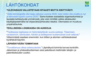 LÄHTÖKOHDAT
TULEVAISUUS VALLOITETAAN HITAASTI MUTTA KIIHTYVÄSTI
"Jotta teknologioilla olisi laaja vaikutus vuonna 2030, tulisi niiden olla oraalla jo nyt
ja teknisesti kypsiä vuonna 2020.” Sama koskee sosiaalista organisoitumista ja
taustalla kehkeytyvää ymmärrystä, jota voisi nimittää vaikka aikakauden
käyttöjärjestelmäksi tai ohjaavaksi/johtavaksi ideaksi. Olennaista on muuttuva
ympäristösuhde.
TEOLLISESSA LOGIIKASSA ON AUKKOJA
"Teollisessa logiikassa on hämmästyttävän suuria aukkoja. Tilaamisen,
varastoinnin, toimitusten, hävikin ja esillepanon kustannukset ovat valtavat.”
Vähemmästä saadaan enemmän, kun bittien ja atomien vaihtokeskukset
hyrähtävät käyntiin.
LÄPINÄKYVÄÄN TOIMINTAAN
“Turvattomuus alkaa salaisuuksista.” Läpinäkyvä toiminta korvaa kontrollin.
Jakamisen ja yhdessätuottamisen edut pakottavat miettimään tekijän- ja
patenttioikeuden uusiksi.
 