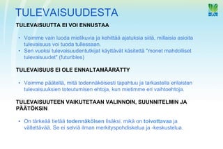 TULEVAISUUDESTA
TULEVAISUUTTA EI VOI ENNUSTAA

•  Voimme vain luoda mielikuvia ja kehittää ajatuksia siitä, millaisia asioita
   tulevaisuus voi tuoda tullessaan.
•  Sen vuoksi tulevaisuudentutkijat käyttävät käsitettä "monet mahdolliset
   tulevaisuudet" (futuribles)

TULEVAISUUS EI OLE ENNALTAMÄÄRÄTTY

•  Voimme päätellä, mitä todennäköisesti tapahtuu ja tarkastella erilaisten
   tulevaisuuksien toteutumisen ehtoja, kun mietimme eri vaihtoehtoja.

TULEVAISUUTEEN VAIKUTETAAN VALINNOIN, SUUNNITELMIN JA
PÄÄTÖKSIN

•  On tärkeää tietää todennäköisen lisäksi, mikä on toivottavaa ja
   vältettävää. Se ei selviä ilman merkityspohdiskelua ja -keskustelua.
 