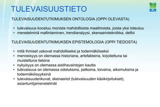 TULEVAISUUSTIETO
TULEVAISUUDENTUTKIMUKSEN ONTOLOGIA (OPPI OLEVASTA)

•  tulevaisuus koostuu monista mahdollisista maailmoista, joista yksi toteutuu
•  menetelminä mallintaminen, trendianalyysi, skenaariotekniikka, delfoi

TULEVAISUUDENTUTKIMUKSEN EPISTEMOLOGIA (OPPI TIEDOSTA)

•  mitä ihmiset uskovat mahdolliseksi ja todennäköiseksi
•  menneisyys on olemassa historiana, artefakteina, kirjoitettuna tai
   muistettuna tietona
•  nykyisyys on olemassa aistihavaintojen kautta
•  tulevaisuus on olemassa odotuksina, pelkoina, toiveina, aikomuksina ja
   todennäköisyyksinä
•  tulevaisuudenkuvat, skenaariot (tulevaisuuden käsikirjoitukset),
   asiantuntijamenetelmät
 