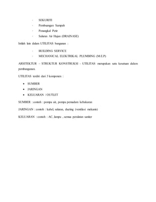 · SEKURITI
· Pembuangan Sampah
· Penangkal Petir
· Saluran Air Hujan (DRAINASE)
Istilah lain dalam UTILITAS bangunan :
· BUILDING SERVICE
· MECHANICAL ELEKTRIKAL PLUMBING (M.E.P)
ARSITEKTUR – STRUKTUR KONSTRUKSI – UTILITAS merupakan satu kesatuan dalam
pembangunan.
UTILITAS terdiri dari 3 komponen :
 SUMBER
 JARINGAN
 KELUARAN / OUTLET
SUMBER : contoh : pompa air, pompa pemadam kebakaran
JARINGAN : contoh : kabel, saluran, ducting (ventilasi mekanis)
KELUARAN : contoh : AC, lampu , semua peralatan saniter
 