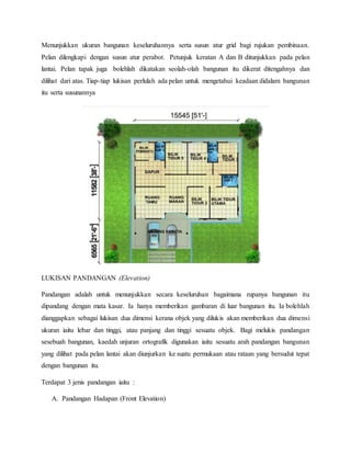 Menunjukkan ukuran bangunan keseluruhannya serta susun atur grid bagi rujukan pembinaan.
Pelan dilengkapi dengan susun atur perabot. Petunjuk keratan A dan B ditunjukkan pada pelan
lantai. Pelan tapak juga bolehlah dikatakan seolah-olah bangunan itu dikerat ditengahnya dan
dilihat dari atas. Tiap-tiap lukisan perlulah ada pelan untuk mengetahui keadaan didalam bangunan
itu serta susunannya
LUKISAN PANDANGAN (Elevation)
Pandangan adalah untuk menunjukkan secara keseluruhan bagaimana rupanya bangunan itu
dipandang dengan mata kasar. Ia hanya memberikan gambaran di luar bangunan itu. Ia bolehlah
dianggapkan sebagai lukisan dua dimensi kerana objek yang dilukis akan memberikan dua dimensi
ukuran iaitu lebar dan tinggi, atau panjang dan tinggi sesuatu objek. Bagi melukis pandangan
sesebuah bangunan, kaedah unjuran ortografik digunakan iaitu sesuatu arah pandangan bangunan
yang dilihat pada pelan lantai akan diunjurkan ke suatu permukaan atau rataan yang bersudut tepat
dengan bangunan itu.
Terdapat 3 jenis pandangan iaitu :
A. Pandangan Hadapan (Front Elevation)
 