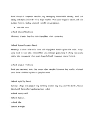 Rasuk merupakan komponen mendatar yang menanggung beban-beban bumbung, lantai, dan
dinding serta beban kenaan (live load). Ianya menahan beban secara mengatasi lenturan, ricih dan
puntiran (Torsion). Kadang kala rasuk bertindak sebagai pengikat.
 Jenis-Jenis rasuk
a) Rasuk Utama (Main Beam)
Merentangi di antara tiang-tiang dan mengagihkan beban kepada tiang.
b) Rasuk Kedua (Secondary Beam)
Merintangi di antara rasuk-rasuk utama dan mengagihkan beban kepada rasuk utama. Fungsi
utama rasuk ini ialah untuk memendekkan jarak rentangan papak yang di sokong oleh sesuatu
struktur atau menanggung beban sesuai dengan kehendak penggunaan struktur tersebut.
c) Rasuk pengikat (Tie Beam)
Rasuk yang merentangi antara tiang dengan tujuan mengikat kedua-dua tiang tersebut. Ini adalah
untuk faktor kestabilan bagi struktur yang berkenaan.
d) Rasuk tepi (Edge Beam)
Berfungsi sebagai rasuk pengikat yang merintangi di antara tiang-tiang di sebelah luar.3.1.3 Rasuk
direkabentuk berdasarkan kepada empat cara berikut:-
a) Rasuk tupang mudah
b) Rasuk Selanjar..
c) Rasuk julur.
d) Rasuk Kerangka
 