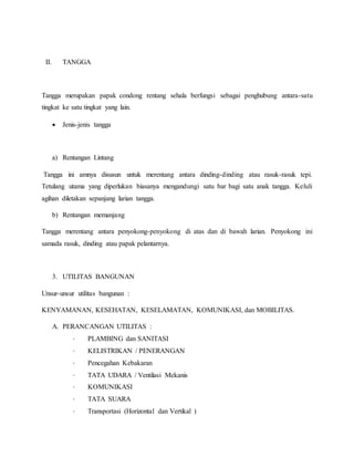 II. TANGGA
Tangga merupakan papak condong rentang sehala berfungsi sebagai penghubung antara-satu
tingkat ke satu tingkat yang lain.
 Jenis-jenis tangga
a) Rentangan Lintang
Tangga ini amnya disusun untuk merentang antara dinding-dinding atau rasuk-rasuk tepi.
Tetulang utama yang diperlukan biasanya mengandungi satu bar bagi satu anak tangga. Keluli
agihan diletakan sepanjang larian tangga.
b) Rentangan memanjang
Tangga merentang antara penyokong-penyokong di atas dan di bawah larian. Penyokong ini
samada rasuk, dinding atau papak pelantarnya.
3. UTILITAS BANGUNAN
Unsur-unsur utilitas bangunan :
KENYAMANAN, KESEHATAN, KESELAMATAN, KOMUNIKASI, dan MOBILITAS.
A. PERANCANGAN UTILITAS :
· PLAMBING dan SANITASI
· KELISTRIKAN / PENERANGAN
· Pencegahan Kebakaran
· TATA UDARA / Ventilasi Mekanis
· KOMUNIKASI
· TATA SUARA
· Transportasi (Horizontal dan Vertikal )
 