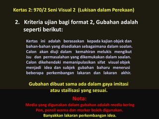 Kertas 2: 970/2 Seni Visual 2 (Lukisan dalam Perekaan)

2. Kriteria ujian bagi format 2, Gubahan adalah
   seperti berikut:
     Kertas ini adalah berasaskan kepada kajian objek dan
     bahan-bahan yang disediakan sebagaimana dalam soalan.
     Calon akan diuji dalam kemahiran melukis mengikut
     isu dan permasalahan yang dikemukakan dalam soalan.
     Calon dikehendaki memanipulasikan sifat visual objek
     menjadi idea dan subjek gubahan baharu menerusi
     beberapa perkembangan lakaran dan lakaran akhir.

      Gubahan dibuat sama ada dalam gaya imitasi
              atau stailisasi yang sesuai.
                            Nota:
     Media yang digunakan dalam gubahan adalah media kering
         Pen, pensil warna dan marker boleh digunakan.
             Banyakkan lakaran perkembangan idea.
 