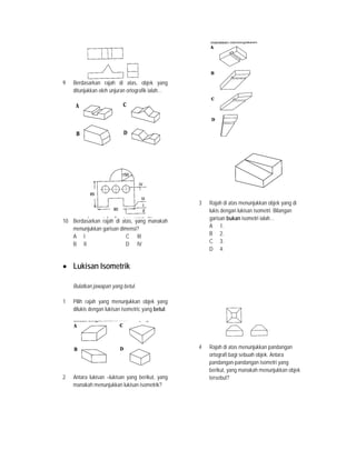 9 Berdasarkan rajah di atas, objek yang
ditunjukkan oleh unjuran ortografik ialah…
10 Berdasarkan rajah di atas, yang manakah
menunjukkan garisan dimensi?
A I C III
B II D IV
• Lukisan Isometrik
Bulatkan jawapan yang betul.
1 Pilih rajah yang menunjukkan objek yang
dilukis dengan lukisan isometric yang betul.
2 Antara lukisan –lukisan yang berikut, yang
manakah menunjukkan lukisan isometrik?
3 Rajah di atas menunjukkan objek yang di
lukis dengan lukisan isometri. Bilangan
garisan bukan isometri ialah…
A 1.
B 2.
C 3.
D 4.
4 Rajah di atas menunjukkan pandangan
ortografi bagi sebuah objek. Antara
pandangan-pandangan isometri yang
berikut, yang manakah menunjukkan objek
tersebut?
 