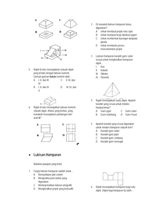 5 Rajah di atas menunjukkan sebuah objek
yang di lukis dengan lukisan isometri.
Garisan-garisan bukan isometri ialah…
A I, II, dan III C II, III, dan
IV
B I, II, dan IV D III, IV, dan
V
6 Rajah di atas menunjukkan lukisan isometri
sebuah objek. Antara yang berikut, yang
manakah menunjukkan pandangan dari
arah X?
• Lukisan Hamparan
Bulatkan jawapan yang betul.
1 Fungsi lukisan hamparan adalah untuk…
A Menyediakan plat contoh.
B Mengetahui jenis bahan yang
digunakan.
C Menterjemahkan lukisan ortografik.
D Menghasilkan projek yang berkualiti.
2 Di manakah lukisan hamparan biasa
digunakan?
A Untuk membuat projek reka cipta
B Untuk membuat kerja fabrikasi logam
C Untuk membentuk barangan daripada
plastik
D Untuk membantu proses
mencantumkan projek
3 Lukisan hamparan kaedah garis selari
sesuai untuk menghasilkan hamparan
objek…
I Kon
II Kuboid.
III Silinder.
IV Pyramid.
4 Rajah menunjukkan suatu objek. Apakah
kaedah yang sesuai untuk melukis
hamparannya?
A Garis jejari C Garis selari
B Geris melintang D Garis Pusat
5 Apakah kaedah yang sesuai digunakan
untuk melukis hamparan sebuah kon?
A Kaedah garis selari
B Kaedah garis jejari
C Kaedah garis condong
D Kaedah garis menegak
6 Rajah menunjukkan hamparan bagi satu
objek. Objek bagi hamparan itu ialah…
 