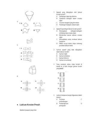 4
5
6
• Lukisan Keratan Penuh
Bulatkan jawapan yang betul.
1 Apakah yang ditunjukkan oleh lukisan
keratan penuh?
A Pandangan objek tiga dimensi
B Gambaran bahagian dalam sesuatu
objek
C Susunan bongkah yang diceraikan
D Pandangan hadapan sebuah objek
2 Apakah kepentingan lukisan keratin penuh?
A Menunjukkan bahagian-bahagian
terlindung bagi sesuatu objek
B Memberikan ukuran sebenar sesuatu
objek
C Memudahkan untuk membuat lukisan
hamparan
D Dilukis secara bebas tanpa sebarang
peralatan lukisan teknik
3 Garisan apakah yang tidak ditunjukkan
dalam lukisan keratin?
A Garisan objek
B Garisan tambahan
C Garisan dimensi
D Garisan tersembunyi
4 Yang manakah antara muka keratin di
bawah ini, di lukis dengan garisan keratin
yang betul?
5 Lukisan hamparan banyak digunakan dalam
industri…
A Pertanian. C
perlombongan
B Pembungkusan. D
perkapalan
 