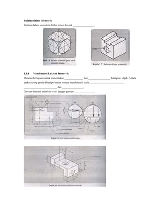 Bulatan dalam isometrik
Bulatan dalam isometrik dilihat dalam bentuk ________________.
1.1.4 Mendimensi Lukisan Isometrik
Dimensi bertujuan untuk menentukan ______________ dan _________________ bahagian objek. Antara
perkara yang perlu diberi perhatian semasa mendimensi ialah _________________________,
_________________________ dan ________________.
Garisan dimensi mestilah selari dengan garisan _______________.
 