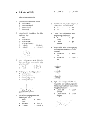 • Lukisan Isometrik
Bulatkan jawapan yang betul.
1 Lukisan isometrik juga dikenali sebagai…
A Lukisan piktorial
B Lukisan tiga dimensi
C Lukisan ortografik
D Lukisan objek
2 Lukisan isometrik menunjukkan objek dalam
tiga dimensi iaitu…
I Pelan.
II Pandangan sisi.
III Pandangan tepi.
IV Pandangan hadapan.
A I, II, dan III C I, III, dan IV
B I, II, dan IV D II, III, dan IV
3 Antara garisan-garisan yang ditunjukkan
dalam rajah di atas, yang manakah bukan
garisan isometrik?
I I dan III C II dan IV
II II dan III D III dan IV
4 Pandangan pelan dikenali juga sebagai…
A Pandangan atas
B Pandangan sebenar
C Pandangan tiga dimensi
D Pandangan hadapan
5 Apakah alatan yang digunakan untuk
melukis rajah di atas?
I Pensel III Sesiku
30/600
II Pembaris T IV Sesiku 450
A I, II, dan III C I, III, dan IV
B I, II, dan III D II, III, dan IV
6 Apakakah jenis gred yang sesuai digunakan
untuk membuat lakaran isometric?
A H C 2H
B HB D 2B
7 Lakaran lukisan isometrik dapat dilukis
dengan menggunakan kertas…
A A4. C grid
kordinat.
B Lukisan. D grid
isometrik.
8 Berapakah saiz ukuran kertas isogrid yang
sesuai digunakan untuk melakar lukisan
isometrik?
A 2 mm x 2 mm C 4 mm x 4
mm
B 3 mm x 3 mm D 5 mm x 5
mm
9 Rajah di atas menunjukkan kaedah untuk
menyediakan paksi untuk lukisan pictorial.
Antara yang berikut, lukisan yang manakah
menggunakan paksi ini?
A Lukisan oblik C lukisan
isometrik
B Lukisan ortografik D lukisan
hamparan
 