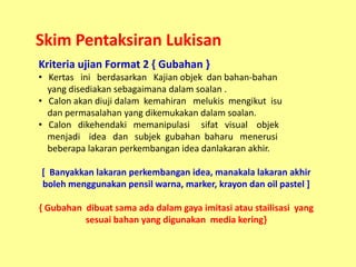 Skim Pentaksiran Lukisan
Kriteria ujian Format 2 { Gubahan }
• Kertas ini berdasarkan Kajian objek dan bahan-bahan
  yang ...