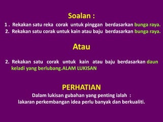 Soalan :
1 . Rekakan satu reka corak untuk pinggan berdasarkan bunga raya.
2. Rekakan satu corak untuk kain atau baju berd...