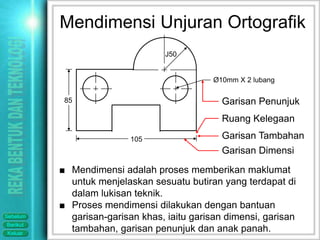 Mendimensi Unjuran Ortografik
                                  J50


                                             Ø10mm X 2 lubang

           85                                  Garisan Penunjuk
                                               Ruang Kelegaan

                          105                  Garisan Tambahan
                                               Garisan Dimensi
          ■ Mendimensi adalah proses memberikan maklumat
            untuk menjelaskan sesuatu butiran yang terdapat di
            dalam lukisan teknik.
          ■ Proses mendimensi dilakukan dengan bantuan
Sebelum     garisan-garisan khas, iaitu garisan dimensi, garisan
Berikut
Keluar
            tambahan, garisan penunjuk dan anak panah.
 