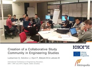 Creation of a Collaborative Study
Community in Engineering Studies
Lukkarinen S, Holvikivi J, Hjort P, Mäkelä M & Lakkala M
International Conference on Engineering Education,
20th – 24th July 2015, Zagreb, Zadar (Croatia)
 