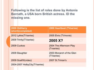 Following is the list of roles done by Antonia
Bernath, a USA born British actress. ID the
missing one.


2009 OldHarry                   2006 Heartbeat (TVseries)
(short)(completed)
2012 Lykke(TVseries)            2005 Elvis (TVmovie)
2009 Trinity(TVseries)
                                2005 X?
2009 Cuckoo                     2004 The Afternoon Play
                                (Tvseries)
2009 Slaughter                  2003 Monarch of the Glen
                                (TVseries)
2009 Goal!III(video)            2007 St.Trinian's
2004-2007 HolbyCity(TVseries)
 