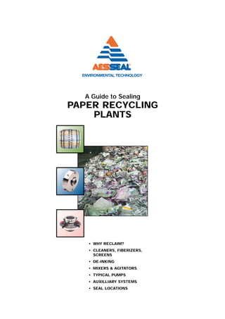 A Guide to Sealing
PAPER RECYCLING
    PLANTS




   • WHY RECLAIM?
   • CLEANERS, FIBERIZERS,
     SCREENS
   • DE-INKING
   • MIXERS & AGITATORS
   • TYPICAL PUMPS
   • AUXILLIARY SYSTEMS
   • SEAL LOCATIONS
 