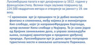 Луксембуршка палата и врт дизајнирани су 1612. године у
француском стилу. Велики пљрк заузима површину од
224.500 квадратних метара и отворенје за јавност у 19. ом
веку.
• С временом врт је проширен те је добио мноштво
фонтана и споменика, међу којима је и минијатурни
Кип слободе, којег је направиоФредерик Бартолди,
аутор великог Кипа слободе у Њујорку. То је само једно
од бројних занимљивих дела, а управо захваљујући
њима, складној архитектури и предивно уређеној
природи. Луксембуршки врт је данас врло популарно
туристичко место и омиљено шеталиште Парижана.
 