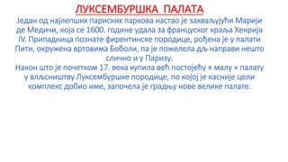 ЛУКСЕМБУРШКА ПАЛАТА
Један од најлепших париских паркова настао је захваљујући Марији
де Медичи, која се 1600. године удала за француског краља Хенрија
IV. Припадница познате фирентинске породице, рођена је у палати
Пити, окружена вртовима Боболи, па је пожелела дљ направи нешто
слично и у Паризу.
Након што је почетком 17. века купила већ постојећу « малу » палату
у влљсништву Луксембуршке породице, по којој је касније цели
комплекс добио име, започела је градњу нове велике палате.
 