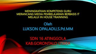 MENINGKATKAN KOMPETENSI GURU
MERANCANG MEDIA PEMBELAJARAN BERBASIS IT
MELALUI IN HOUSE TRAINNING
Oleh
LUKSON OPALADU,S.Pd.MM
SDN 16 ATINGGOLA
KAB.GORONTALO UTARA
 