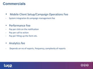 • Mobile Client Setup/Campaign Operations Fee
- System integration & campaign management fee
• Performance Fee
- Pay per click on the notification
- Pay per call to action
- Pay per filling up the form etc.
• Analytics fee
- Depends on no of reports, frequency, complexity of reports
10
Commercials
 