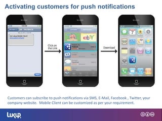 4
Customers can subscribe to push notifications via SMS, E-Mail, Facebook , Twitter, your
company website. Mobile Client can be customized as per your requirement.
Activating customers for push notifications
 