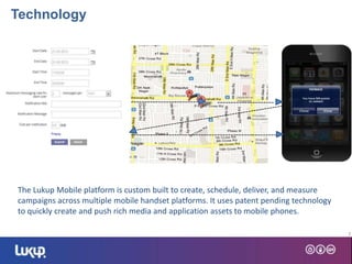 7
--------------------------- ---------------------
The Lukup Mobile platform is custom built to create, schedule, deliver, and measure
campaigns across multiple mobile handset platforms. It uses patent pending technology
to quickly create and push rich media and application assets to mobile phones.
-------------------------------------------------------
Technology
 