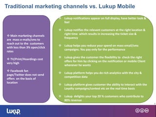 8
 Main marketing channels
are mass e-mails/sms to
reach out to the customers
with less than 3% open/click
rates
 TV/Print/Hoardings cost
very high
 Facebook fan
page/Twitter does not send
offers on the basis of
location
 Lukup notifications appear on full display, have better look &
feel
 Lukup notifies the relevant customers at the right location &
right time which results in increasing the ticket size &
frequency
 Lukup helps you reduce your spend on mass email/sms
campaigns. You pay only for the performance
 Lukup gives the customer the flexibility to check the right
offers for him by clicking on the notification or mobile Client
whenever he wants
 Lukup platform helps you do rich analytics with the city &
competition data
 Lukup platform gives customer the ability to interact with the
Loyalty campaigns/contest etc on the real time basis
 Lukup delights your top 20 % customers who contribute to
80% revenue
Traditional marketing channels vs. Lukup Mobile
 