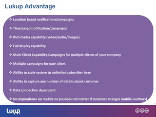 9
 Location based notifications/campaigns
 Time based notification/campaigns
 Rich media capability (video/audio/images)
 Full display capability
 Multi Client Capability-Campaigns for multiple clients of your company
 Multiple campaigns for each client
 Ability to scale system to unlimited subscriber base
 Ability to capture any number of details about customer
 Data connection dependent
 No dependence on mobile no (so does not matter if customer changes mobile numbers)
Lukup Advantage
 