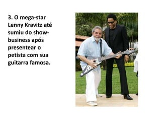 3. O mega-star LennyKravitz até sumiu do show-business após presentear o petista com sua guitarra famosa.