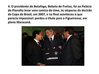 4. O presidente do Botafogo, Bebeto de Freitas, foi ao Palácio do Planalto levar uma camisa do time, às vésperas da decisão da Copa do Brasil, em 2007, e na final aconteceu o que parecia impossível: perdeu o título para o Figueirense, em pleno Maracanã.