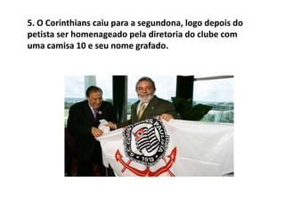 5. O Corinthians caiu para a segundona, logo depois do petista ser homenageado pela diretoria do clube com uma camisa 10 e seu nome grafado.