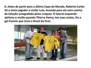 6. Antes de partir para a última Copa do Mundo, Roberto Carlos foi o único jogador a visitar Lula, levando para ele uma camisa da Seleção autografada pelos craques. O lateral-esquerdo ajeitava o meião quando Thierry Henry, nas suas costas, fez o gol francês que tirou o Brasil da final.