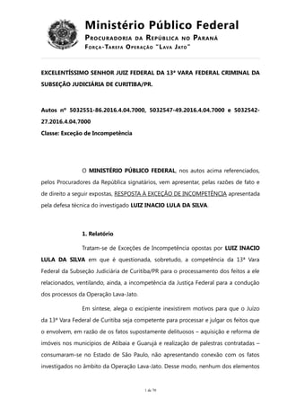 Ministério Público Federal
PROCURADORIA DA REPÚBLICA NO PARANÁ
FORÇA-TAREFA OPERAÇÃO “LAVA JATO”
EXCELENTÍSSIMO SENHOR JUIZ FEDERAL DA 13ª VARA FEDERAL CRIMINAL DA
SUBSEÇÃO JUDICIÁRIA DE CURITIBA/PR.
Autos nº 5032551-86.2016.4.04.7000, 5032547-49.2016.4.04.7000 e 5032542-
27.2016.4.04.7000
Classe: Exceção de Incompetência
O MINISTÉRIO PÚBLICO FEDERAL, nos autos acima referenciados,
pelos Procuradores da República signatários, vem apresentar, pelas razões de fato e
de direito a seguir expostas, RESPOSTA À EXCEÇÃO DE INCOMPETÊNCIA apresentada
pela defesa técnica do investigado LUIZ INACIO LULA DA SILVA.
1. Relatório
Tratam-se de Exceções de Incompetência opostas por LUIZ INACIO
LULA DA SILVA em que é questionada, sobretudo, a competência da 13ª Vara
Federal da Subseção Judiciária de Curitiba/PR para o processamento dos feitos a ele
relacionados, ventilando, ainda, a incompetência da Justiça Federal para a condução
dos processos da Operação Lava-Jato.
Em síntese, alega o excipiente inexistirem motivos para que o Juízo
da 13ª Vara Federal de Curitiba seja competente para processar e julgar os feitos que
o envolvem, em razão de os fatos supostamente delituosos – aquisição e reforma de
imóveis nos municípios de Atibaia e Guarujá e realização de palestras contratadas –
consumaram-se no Estado de São Paulo, não apresentando conexão com os fatos
investigados no âmbito da Operação Lava-Jato. Desse modo, nenhum dos elementos
1 de 70
 