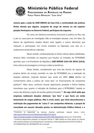 Ministério Público Federal
PROCURADORIA DA REPÚBLICA NO PARANÁ
FORÇA-TAREFA OPERAÇÃO “LAVA JATO”
mesmo após a saída de JOSÉ DIRCEU da Casa Civil, a continuidade das práticas
ilícitas denota que alguém, ocupante de cargo de mesma ou até superior
posição hierárquica no Governo Federal, participava do esquema.
Por certo, ter relevância econômica, funcional ou política no País, não
é, per se, causa para ser investigado. Não se investigam pessoas, mas, sim fatos. Os
fatores de significância listados devem estar ligados a outros elementos que
indiquem a participação nos crimes revelados na Operação Lava Jato ou o
recebimento de benefícios indevidos.
Nesse sentido, contextualizando os fortes indícios abaixo detalhados,
diversos fatos vinculados ao esquema que fraudou as licitações da PETROBRAS
apontam que o ex-Presidente da República, LUIZ INÁCIO LULA DA SILVA [LULA],
tinha ciência do estratagema criminoso e dele se beneficiou.
Nesse âmbito, considerando que uma das formas de repasse de
propina dentro do arranjo montado no seio da PETROBRAS era a realização de
doações eleitorais, impende destacar que, ainda em 2005, LULA admitiu ter
conhecimento sobre a prática de “caixa dois” no financiamento de campanhas
políticas10
. Além disso, conforme recente depoimento prestado à Polícia Federal,
reconheceu que, quanto à indicação de Diretores para a PETROBRAS “recebia os
nomes dos diretores a partir de acordos políticos firmados”11
. Ou seja, LULA sabia que
empresas realizavam doações eleitorais “por fora” e que havia um ávido
loteamento de cargos públicos. Não é crível, assim, que LULA desconhecesse a
motivação dos pagamentos de “caixa 2” nas campanhas eleitorais, o porquê da
voracidade em assumir elevados postos na Administração Pública federal, e a
10Conforme se depreende de diversas matérias publicadas naquela época, como:
http://www1.folha.uol.com.br/folha/brasil/ult96u73772.shtml e
http://revistaepoca.globo.com/Revista/Epoca/0,,EDR72208-5856,00.html (Acesso em 31/01/2016).
11
Conforme depoimento prestado no Inquérito Policial nº 3889 (obtido em fonte aberta na internet:
http://politica.estadao.com.br/blogs/fausto-macedo/wp-content/uploads/sites/41/2015/12/LEIA-A
%C3%8DNTEGRA-DO-DEPOIMENTO-DE-LULA.pdf).
12 de 70
 