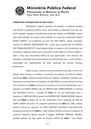 Ministério Público Federal
PROCURADORIA DA REPÚBLICA NO PARANÁ
FORÇA-TAREFA OPERAÇÃO “LAVA JATO”
existência de vinculação entre um fato e outro.
Reforçando o aspecto partidário do esquema, é relevante ressaltar
que diversos ex-agentes públicos foram denunciados na Operação Lava Jato por
terem recebido vantagens indevidas decorrentes das fraudes na PETROBRAS mesmo
após terem deixado seus cargos. Como referido, foi o caso do ex-Deputado Federal
PEDRO CORREA e do ex-Ministro da Casa Civil JOSÉ DIRCEU. Aquele, Presidente
nacional do PARTIDO PROGRESSISTA (PP), e este, figura proeminente do PARTIDO
DOS TRABALHADORES (PT). A participação destes no esquema só foi possível por sua
vinculação a legendas políticas que compunham a base aliada do Governo Federal, e
dada a força dos denunciados dentro de suas agremiações. Uma estrutura tão
complexa e ramificada não poderia perdurar por tanto tempo sem o conhecimento e
participação dos representantes de maior expressão dos partidos políticos
beneficiados.
Repise-se que a estrutura criminosa perdurou por, pelo menos, uma
década. Nesse arranjo, os partidos e as pessoas que estavam no Governo Federal,
dentre elas LULA, ocuparam posição central em relação a entidades e indivíduos que
diretamente se beneficiaram do esquema: (a) JOSÉ DIRCEU, primeiro Ministro da Casa
Civil do Governo de LULA, pessoa de sua confiança, foi um dos beneficiados com o
esquema; (b) ANDRÉ VARGAS, líder do PARTIDO DOS TRABALHADORES na Câmara
dos Deputados durante o mandato de LULA, foi um dos beneficiados com o
esquema; (c) JOÃO VACCARI, tesoureiro do PARTIDO DOS TRABALHADORES, legenda
pela qual LULA se elegeu, foi um dos beneficiados com o esquema; (d) JOSÉ DE
FILIPPI JUNIOR, tesoureiro de campanha presidencial de LULA em 2006, recebeu
dinheiro oriundo do esquema; (e) JOÃO SANTANA, publicitário responsável pela
campanha presidencial de LULA em 2006, recebeu dinheiro oriundo do esquema; (f)
conforme inquéritos abertos perante o egrégio SUPREMO TRIBUNAL FEDERAL,
partidos políticos da base aliada do Governo Federal de LULA e seus filiados
13 de 70
 