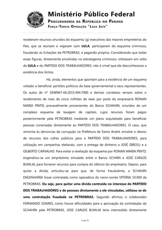 Ministério Público Federal
PROCURADORIA DA REPÚBLICA NO PARANÁ
FORÇA-TAREFA OPERAÇÃO “LAVA JATO”
receberam recursos oriundos do esquema; (g) executivos das maiores empreiteiras do
País, que se reuniam e viajavam com LULA, participaram do esquema criminoso,
fraudando as licitações da PETROBRAS, e pagando propina. Considerando que todas
essas figuras, diretamente envolvidas no estratagema criminoso, orbitavam em volta
de LULA e do PARTIDO DOS TRABALHADORES, não é crível que ele desconhecesse a
existência dos ilícitos.
Há, ainda, elementos que apontam para a existência de um esquema
voltado a beneficiar partidos políticos da base governamental e seus representantes.
Os autos de nº 5048967-66.2015.404.7000 e demais correlatos versam sobre o
recebimento de mais de cinco milhões de reais por parte do empresário RONAN
MARIA PINTO, provavelmente provenientes do Banco SCHAHIN, oriundos de um
complexo esquema de lavagem de capitais, cujos recursos foram pagos
posteriormente pela PETROBRAS mediante um plano arquitetado para beneficiar
pessoas conectadas diretamente ao PARTIDO DOS TRABALHADORES. O caso, que
remonta às denúncias de corrupção na Prefeitura de Santo André, envolve o desvio
de recursos dos cofres públicos para o PARTIDO DOS TRABALHADORES, para
utilização em campanhas eleitorais, com a entrega de dinheiro a JOSÉ DIRCEU e a
GILBERTO CARVALHO. Para evitar a revelação do esquema por RONAN MARIA PINTO,
engendrou-se um empréstimo simulado entre o Banco SCHAIN e JOSÉ CARLOS
BUMLAI, para fornecer recursos para compra do silêncio do empresário. Depois, para
quitar a dívida, articulou-se para que, de forma fraudulenta, a SCHAHIN
ENGENHARIA fosse contratada como operadora do navio-sonda VITORIA 10.000 da
PETROBRAS. Ou seja, para quitar uma dívida contraída no interesse do PARTIDO
DOS TRABALHADORES e de pessoas diretamente a ele vinculadas, utilizou-se de
uma contratação fraudada na PETROBRAS. Segundo afirmou o colaborador
FERNANDO SOARES, como houve dificuldades para a aprovação da contratação da
SCHAHIN pela PETROBRAS, JOSE CARLOS BUMLAI teria intercedido diretamente
14 de 70
 