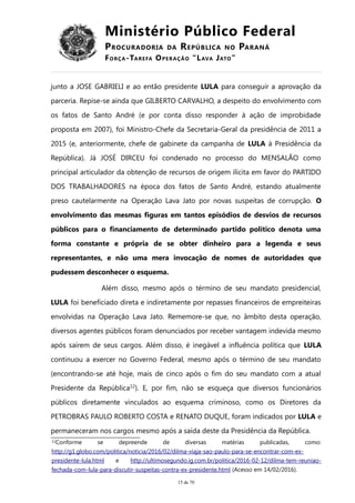 Ministério Público Federal
PROCURADORIA DA REPÚBLICA NO PARANÁ
FORÇA-TAREFA OPERAÇÃO “LAVA JATO”
junto a JOSE GABRIELI e ao então presidente LULA para conseguir a aprovação da
parceria. Repise-se ainda que GILBERTO CARVALHO, a despeito do envolvimento com
os fatos de Santo André (e por conta disso responder à ação de improbidade
proposta em 2007), foi Ministro-Chefe da Secretaria-Geral da presidência de 2011 a
2015 (e, anteriormente, chefe de gabinete da campanha de LULA à Presidência da
República). Já JOSÉ DIRCEU foi condenado no processo do MENSALÃO como
principal articulador da obtenção de recursos de origem ilícita em favor do PARTIDO
DOS TRABALHADORES na época dos fatos de Santo André, estando atualmente
preso cautelarmente na Operação Lava Jato por novas suspeitas de corrupção. O
envolvimento das mesmas figuras em tantos episódios de desvios de recursos
públicos para o financiamento de determinado partido político denota uma
forma constante e própria de se obter dinheiro para a legenda e seus
representantes, e não uma mera invocação de nomes de autoridades que
pudessem desconhecer o esquema.
Além disso, mesmo após o término de seu mandato presidencial,
LULA foi beneficiado direta e indiretamente por repasses financeiros de empreiteiras
envolvidas na Operação Lava Jato. Rememore-se que, no âmbito desta operação,
diversos agentes públicos foram denunciados por receber vantagem indevida mesmo
após saírem de seus cargos. Além disso, é inegável a influência política que LULA
continuou a exercer no Governo Federal, mesmo após o término de seu mandato
(encontrando-se até hoje, mais de cinco após o fim do seu mandato com a atual
Presidente da República12
). E, por fim, não se esqueça que diversos funcionários
públicos diretamente vinculados ao esquema criminoso, como os Diretores da
PETROBRAS PAULO ROBERTO COSTA e RENATO DUQUE, foram indicados por LULA e
permaneceram nos cargos mesmo após a saída deste da Presidência da República.
12
Conforme se depreende de diversas matérias publicadas, como:
http://g1.globo.com/politica/noticia/2016/02/dilma-viaja-sao-paulo-para-se-encontrar-com-ex-
presidente-lula.html e http://ultimosegundo.ig.com.br/politica/2016-02-12/dilma-tem-reuniao-
fechada-com-lula-para-discutir-suspeitas-contra-ex-presidente.html (Acesso em 14/02/2016).
15 de 70
 