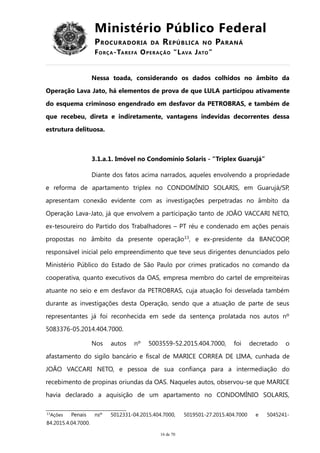 Ministério Público Federal
PROCURADORIA DA REPÚBLICA NO PARANÁ
FORÇA-TAREFA OPERAÇÃO “LAVA JATO”
Nessa toada, considerando os dados colhidos no âmbito da
Operação Lava Jato, há elementos de prova de que LULA participou ativamente
do esquema criminoso engendrado em desfavor da PETROBRAS, e também de
que recebeu, direta e indiretamente, vantagens indevidas decorrentes dessa
estrutura delituosa.
3.1.a.1. Imóvel no Condomínio Solaris - “Triplex Guarujá”
Diante dos fatos acima narrados, aqueles envolvendo a propriedade
e reforma de apartamento triplex no CONDOMÍNIO SOLARIS, em Guarujá/SP,
apresentam conexão evidente com as investigações perpetradas no âmbito da
Operação Lava-Jato, já que envolvem a participação tanto de JOÃO VACCARI NETO,
ex-tesoureiro do Partido dos Trabalhadores – PT réu e condenado em ações penais
propostas no âmbito da presente operação13
, e ex-presidente da BANCOOP,
responsável inicial pelo empreendimento que teve seus dirigentes denunciados pelo
Ministério Público do Estado de São Paulo por crimes praticados no comando da
cooperativa, quanto executivos da OAS, empresa membro do cartel de empreiteiras
atuante no seio e em desfavor da PETROBRAS, cuja atuação foi desvelada também
durante as investigações desta Operação, sendo que a atuação de parte de seus
representantes já foi reconhecida em sede da sentença prolatada nos autos nº
5083376-05.2014.404.7000.
Nos autos nº 5003559-52.2015.404.7000, foi decretado o
afastamento do sigilo bancário e fiscal de MARICE CORREA DE LIMA, cunhada de
JOÃO VACCARI NETO, e pessoa de sua confiança para a intermediação do
recebimento de propinas oriundas da OAS. Naqueles autos, observou-se que MARICE
havia declarado a aquisição de um apartamento no CONDOMÍNIO SOLARIS,
13
Ações Penais nsº 5012331-04.2015.404.7000, 5019501-27.2015.404.7000 e 5045241-
84.2015.4.04.7000.
16 de 70
 