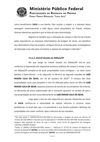 Ministério Público Federal
PROCURADORIA DA REPÚBLICA NO PARANÁ
FORÇA-TAREFA OPERAÇÃO “LAVA JATO”
como beneficiários LULA e sua família. Para ocultar a origem e a natureza dessa
vantagem, ostensivamente a OAS figura como proprietária do imóvel, embora
diversos elementos apontem que se trata de mera dissimulação.
Registre-se também que a utilização de compra e reforma de imóveis
pelas empreiteiras ou empresas intermediárias da lavagem de ativos, em benefício
dos destinatários finais da propina, configura forma já conhecida pelos investigadores
da Operação Lava-Jato para concretizar o repasse de vantagens indevidas17
.
3.1.a.2. Imóvel situado em Atibaia/SP
No que tange ao imóvel situado em Atibaia/SP, tem-se que,
conforme se depreende das respectivas escrituras públicas de compra e venda, o sítio
em Atibaia/SP compõe-se de duas propriedades rurais contíguas – os sítios Santa
Barbara e Santa Denise – e foi adquirido no término do segundo mandato de LUIZ
INACIO LULA DA SILVA, em 29 de outubro de 201018
. A compra das duas
propriedades rurais que compõem o sítio foi efetuada pelos sócios do filho de LUIZ
INACIO LULA DA SILVA, bastante próximos da família do ex-presidente. No entanto,
os elementos de prova colacionados até o momento apontam no sentido de que a
real propriedade do bem seria efetivamente de LUIZ INACIO LULA DA SILVA.
Logo após o sítio ter sido adquirido por pessoas interpostas em favor
de LULA, verificou-se a necessidade de realizar reformas e construir novas
benfeitorias no local para que o ex-presidente e sua família pudessem desfrutar da
propriedade com maior conforto, após o término do seu mandato.
17
Na ação penal nº 5045241-84.2015.404.7000 foi denunciada a lavagem de ativos na reforma de
imóveis de JOSÉ DIRCEU; enquanto que na ação penal nº 5037093-84.2015.404.7000, foi denunciada a
lavagem pela aquisição de obras de arte e imóveis, como forma de pagamento de vantagens
indevidas a RENATO DUQUE.
18
Autos nº 5006617-29.2016.4.04.7000, evento 1 - Matrícula nº 19.720 do Cartório de Registro de
Imóveis de Atibaia/SP (OUT96), em nome de JONAS LEITE SUASSUNA FILHO, e matrícula nº 55.422 do
Cartório de Registro de Imóveis de Atibaia/SP (OUT97), em nome de FERNANDO BITTAR.
18 de 70
 