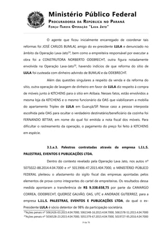 Ministério Público Federal
PROCURADORIA DA REPÚBLICA NO PARANÁ
FORÇA-TAREFA OPERAÇÃO “LAVA JATO”
O agente que ficou inicialmente encarregado de coordenar tais
reformas foi JOSÉ CARLOS BUMLAI, amigo do ex-presidente LULA e denunciado no
âmbito da Operação Lava-Jato19
, bem como a empreiteira responsável por executar a
obra foi a CONSTRUTORA NORBERTO ODEBRECHT, outra figura notadamente
envolvida na Operação Lava-Jato20
, havendo indícios de que reforma do sítio de
LULA foi custeada com dinheiro advindo de BUMLAI e da ODEBRECHT.
Além das questões singulares a respeito da venda e da reforma do
sítio, outra operação de lavagem de dinheiro em favor de LULA diz respeito à compra
de móveis junto à KITCHENS para o sítio em Atibaia. Nesses fatos, estão envolvidos a
mesma loja da KITCHENS e o mesmo funcionário da OAS que viabilizaram a mobília
do apartamento Triplex de LULA em Guarujá/SP. Nesse caso a pessoa interposta
escolhida pela OAS para ocultar o verdadeiro destinatário/beneficiário da cozinha foi
FERNANDO BITTAR, em nome do qual foi emitida a nota fiscal dos móveis. Para
dificultar o rastreamento da operação, o pagamento do preço foi feito à KITCHENS
em espécie.
3.1.a.3. Palestras contratadas através da empresa L.I.L.S.
PALESTRAS, EVENTOS E PUBLICAÇÕES LTDA.
Dentro do contexto revelado pela Operação Lava Jato, nos autos nº
5075022-88.2014.4.04.7000 e nº 5013906-47.2015.404.7000, o MINISTÉRIO PÚBLICO
FEDERAL pleiteou o afastamento do sigilo fiscal das empresas apontadas pelos
elementos de prova como integrantes do cartel de empreiteiras. Os resultados dessa
medida apontaram a transferência de R$ 9.338.658,75 por parte da CAMARGO
CORREA, ODEBRECHT, QUEIROZ GALVÃO, OAS, UTC e ANDRADE GUTIERREZ, para a
empresa L.I.L.S. PALESTRAS, EVENTOS E PUBLICAÇÕES LTDA, da qual o ex-
Presidente LULA é sócio detentor de 98% da participação societária.
19
Ações penais nº 5061426-03.2015.4.04.7000, 5061548-16.2015.4.04.7000, 5061578-51.2015.4.04.7000
20
Ações penais nº 5036528-23.2015.4.04.7000, 5051379-67.2015.4.04.7000, 5019727-95.2016.4.04.7000
19 de 70
 