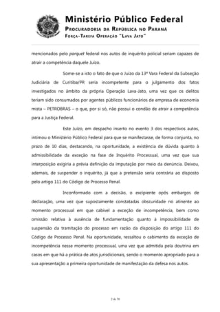Ministério Público Federal
PROCURADORIA DA REPÚBLICA NO PARANÁ
FORÇA-TAREFA OPERAÇÃO “LAVA JATO”
mencionados pelo parquet federal nos autos de inquérito policial seriam capazes de
atrair a competência daquele Juízo.
Some-se a isto o fato de que o Juízo da 13ª Vara Federal da Subseção
Judiciária de Curitiba/PR seria incompetente para o julgamento dos fatos
investigados no âmbito da própria Operação Lava-Jato, uma vez que os delitos
teriam sido consumados por agentes públicos funcionários de empresa de economia
mista – PETROBRAS – o que, por si só, não possui o condão de atrair a competência
para a Justiça Federal.
Este Juízo, em despacho inserto no evento 3 dos respectivos autos,
intimou o Ministério Público Federal para que se manifestasse, de forma conjunta, no
prazo de 10 dias, destacando, na oportunidade, a existência de dúvida quanto à
admissibilidade da exceção na fase de Inquérito Processual, uma vez que sua
interposição exigiria a prévia definição da imputação por meio da denúncia. Deixou,
ademais, de suspender o inquérito, já que a pretensão seria contrária ao disposto
pelo artigo 111 do Código de Processo Penal.
Inconformado com a decisão, o excipiente opôs embargos de
declaração, uma vez que supostamente constatadas obscuridade no atinente ao
momento processual em que cabível a exceção de incompetência, bem como
omissão relativa à ausência de fundamentação quanto à impossibilidade de
suspensão da tramitação do processo em razão da disposição do artigo 111 do
Código de Processo Penal. Na oportunidade, ressaltou o cabimento da exceção de
incompetência nesse momento processual, uma vez que admitida pela doutrina em
casos em que há a prática de atos jurisdicionais, sendo o momento apropriado para a
sua apresentação a primeira oportunidade de manifestação da defesa nos autos.
2 de 70
 