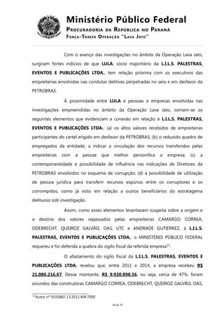 Ministério Público Federal
PROCURADORIA DA REPÚBLICA NO PARANÁ
FORÇA-TAREFA OPERAÇÃO “LAVA JATO”
Com o avanço das investigações no âmbito da Operação Lava Jato,
surgiram fortes indícios de que LULA, sócio majoritário da L.I.L.S. PALESTRAS,
EVENTOS E PUBLICAÇÕES LTDA., tem relação próxima com os executivos das
empreiteiras envolvidas nas condutas delitivas perpetradas no seio e em desfavor da
PETROBRAS.
À proximidade entre LULA e pessoas e empresas envolvidas nas
investigações empreendidas no âmbito da Operação Lava Jato, somam-se os
seguintes elementos que evidenciam a conexão em relação à L.I.L.S. PALESTRAS,
EVENTOS E PUBLICAÇÕES LTDA.: (a) os altos valores recebidos de empreiteiras
participantes do cartel erigido em desfavor da PETROBRAS; (b) o reduzido quadro de
empregados da entidade, a indicar a vinculação dos recursos transferidos pelas
empreiteiras com a pessoa que melhor personifica a empresa; (c) a
contemporaneidade e possibilidade de influência nas indicações de Diretores da
PETROBRAS envolvidos no esquema de corrupção; (d) a possibilidade de utilização
de pessoa jurídica para transferir recursos espúrios entre os corruptores e os
corrompidos, como já visto em relação a outros beneficiários do estratagema
delituoso sob investigação.
Assim, como esses elementos levantavam suspeita sobre a origem e
o destino dos valores repassados pelas empreiteiras CAMARGO CORREA,
ODEBRECHT, QUEIROZ GALVÃO, OAS, UTC e ANDRADE GUTIERREZ, à L.I.L.S.
PALESTRAS, EVENTOS E PUBLICAÇÕES LTDA., o MINISTÉRIO PÚBLICO FEDERAL
requereu e foi deferida a quebra do sigilo fiscal da referida empresa21
.
O afastamento do sigilo fiscal da L.I.L.S. PALESTRAS, EVENTOS E
PUBLICAÇÕES LTDA. revelou que, entre 2011 e 2014, a empresa recebeu R$
21.080.216,67. Desse montante, R$ 9.920.898,56, ou seja, cerca de 47%, foram
oriundos das construtoras CAMARGO CORREA, ODEBRECHT, QUEIROZ GALVÃO, OAS,
21
Autos nº 5035882-13.2015.404.7000
20 de 70
 