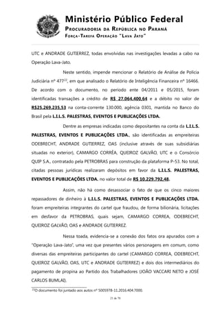 Ministério Público Federal
PROCURADORIA DA REPÚBLICA NO PARANÁ
FORÇA-TAREFA OPERAÇÃO “LAVA JATO”
UTC e ANDRADE GUTIERREZ, todas envolvidas nas investigações levadas a cabo na
Operação Lava-Jato.
Neste sentido, impende mencionar o Relatório de Análise de Polícia
Judiciária nº 47722
, em que analisado o Relatório de Inteligência Financeira nº 16466.
De acordo com o documento, no período ente 04/2011 e 05/2015, foram
identificadas transações a crédito de R$ 27.064.400,64 e a débito no valor de
R$25.269.235,53 na conta-corrente 130.000, agência 0301, mantida no Banco do
Brasil pela L.I.L.S. PALESTRAS, EVENTOS E PUBLICAÇÕES LTDA.
Dentre as empresas indicadas como depositantes na conta da L.I.L.S.
PALESTRAS, EVENTOS E PUBLICAÇÕES LTDA., são identificadas as empreiteiras
ODEBRECHT, ANDRADE GUTIERREZ, OAS (inclusive através de suas subsidiárias
situadas no exterior), CAMARGO CORRÊA, QUEIROZ GALVÃO, UTC e o Consórcio
QUIP S.A., contratado pela PETROBRAS para construção da plataforma P-53. No total,
citadas pessoas jurídicas realizaram depósitos em favor da L.I.L.S. PALESTRAS,
EVENTOS E PUBLICAÇÕES LTDA. no valor total de R$ 10.229.792,48.
Assim, não há como desassociar o fato de que os cinco maiores
repassadores de dinheiro à L.I.L.S. PALESTRAS, EVENTOS E PUBLICAÇÕES LTDA.
foram empreiteiras integrantes do cartel que fraudou, de forma bilionária, licitações
em desfavor da PETROBRAS, quais sejam, CAMARGO CORREA, ODEBRECHT,
QUEIROZ GALVÃO, OAS e ANDRADE GUTIERREZ.
Nessa toada, evidencia-se a conexão dos fatos ora apurados com a
“Operação Lava-Jato”, uma vez que presentes vários personagens em comum, como
diversas das empreiteiras participantes do cartel (CAMARGO CORREA, ODEBRECHT,
QUEIROZ GALVÃO, OAS, UTC e ANDRADE GUTIERREZ) e dois dos intermediários do
pagamento de propina ao Partido dos Trabalhadores (JOÃO VACCARI NETO e JOSÉ
CARLOS BUMLAI).
22
O documento foi juntado aos autos nº 5005978-11.2016.404.7000.
21 de 70
 